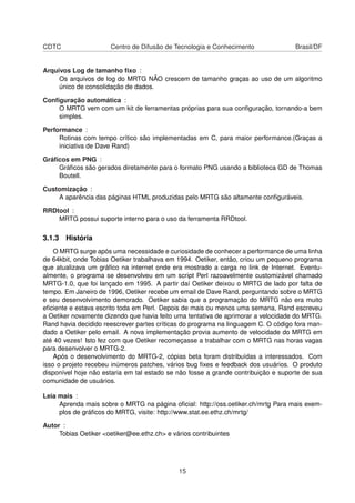 CDTC Centro de Difusão de Tecnologia e Conhecimento Brasil/DF
Arquivos Log de tamanho ﬁxo :
Os arquivos de log do MRTG NÃO crescem de tamanho graças ao uso de um algoritmo
único de consolidação de dados.
Conﬁguração automática :
O MRTG vem com um kit de ferramentas próprias para sua conﬁguração, tornando-a bem
simples.
Performance :
Rotinas com tempo crítico são implementadas em C, para maior performance.(Graças a
iniciativa de Dave Rand)
Gráﬁcos em PNG :
Gráﬁcos são gerados diretamente para o formato PNG usando a biblioteca GD de Thomas
Boutell.
Customização :
A aparência das páginas HTML produzidas pelo MRTG são altamente conﬁguráveis.
RRDtool :
MRTG possui suporte interno para o uso da ferramenta RRDtool.
3.1.3 História
O MRTG surge após uma necessidade e curiosidade de conhecer a performance de uma linha
de 64kbit, onde Tobias Oetiker trabalhava em 1994. Oetiker, então, criou um pequeno programa
que atualizava um gráﬁco na internet onde era mostrado a carga no link de Internet. Eventu-
almente, o programa se desenvolveu em um script Perl razoavelmente customizável chamado
MRTG-1.0, que foi lançado em 1995. A partir daí Oetiker deixou o MRTG de lado por falta de
tempo. Em Janeiro de 1996, Oetiker recebe um email de Dave Rand, perguntando sobre o MRTG
e seu desenvolvimento demorado. Oetiker sabia que a programação do MRTG não era muito
eﬁciente e estava escrito toda em Perl. Depois de mais ou menos uma semana, Rand escreveu
a Oetiker novamente dizendo que havia feito uma tentativa de aprimorar a velocidade do MRTG.
Rand havia decidido reescrever partes críticas do programa na linguagem C. O código fora man-
dado a Oetiker pelo email. A nova implementação provia aumento de velocidade do MRTG em
até 40 vezes! Isto fez com que Oetiker recomeçasse a trabalhar com o MRTG nas horas vagas
para desenvolver o MRTG-2.
Após o desenvolvimento do MRTG-2, cópias beta foram distribuídas a interessados. Com
isso o projeto recebeu inúmeros patches, vários bug ﬁxes e feedback dos usuários. O produto
disponível hoje não estaria em tal estado se não fosse a grande contribuição e suporte de sua
comunidade de usuários.
Leia mais :
Aprenda mais sobre o MRTG na página oﬁcial: http://oss.oetiker.ch/mrtg Para mais exem-
plos de gráﬁcos do MRTG, visite: http://www.stat.ee.ethz.ch/mrtg/
Autor :
Tobias Oetiker <oetiker@ee.ethz.ch> e vários contribuintes
15
 