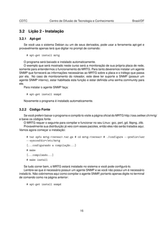 CDTC Centro de Difusão de Tecnologia e Conhecimento Brasil/DF
3.2 Lição 2 - Instalação
3.2.1 Apt-get
Se você usa o sistema Debian ou um de seus derivados, pode usar a ferramenta apt-get e
provavelmente apenas terá que digitar no prompt de comando:
# apt-get install mrtg
O programa será baixado e instalado automaticamente.
O exemplo que será mostrado neste curso será a monitoração de sua própria placa de rede,
somente para entendermos o funcionamento do MRTG. Para tanto deveremos instalar um agente
SNMP que fornecerá as informações necessárias ao MRTG sobre a placa e o tráfego que passa
por ela. No caso de monitoramento do roteador, este deve ter suporte a SNMP (possuir um
agente SNMP interno), estar habilitada esta função e estar deﬁnida uma senha community para
ele.
Para instalar o agente SNMP faça:
# apt-get install snmpd
Novamente o programa é instalado automaticamente.
3.2.2 Código Fonte
Se você preferir baixar o programa e compilá-lo visite a página oﬁcial do MRTG http://oss.oetiker.ch/mrtg/
e baixe os códigos fonte.
O MRTG requer o seguinte para compilar e funcionar no seu Linux: gcc, perl, gd, libpng, zlib.
Provavelmente sua distribuição já veio com esses pacotes, então eles não serão tratados aqui.
Vamos agora começar a instalação:
# tar zpfx mrtg-<versao>.tar.gz # cd mrtg-<versao> # ./configure - -prefix=/usr
- -sysconfdir=/etc/mrtg
[...configurando a compilação...]
# make
[...compilando...]
# make install
Se tudo correr bem, o MRTG estará instalado no sistema e você pode conﬁgurá-lo.
Lembre-se que é necessário possuir um agente SNMP e se você não possui um é necessário
instalá-lo. Não cobriremos aqui como compilar o agente SNMP, portanto apenas digite no terminal
de comando como na página anterior:
# apt-get install snmpd
16
 