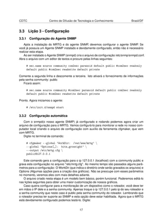 CDTC Centro de Difusão de Tecnologia e Conhecimento Brasil/DF
3.3 Lição 3 - Conﬁguração
3.3.1 Conﬁguração do Agente SNMP
Após a instalação do MRTG e do agente SNMP, devemos conﬁgurar o agente SNMP. Se
você já possuía um Agente SNMP instalado e devidamente conﬁgurado, então não é necessário
realizar esta etapa.
Ao ser instalado o Agente SNMP (snmpd) cria o arquivo de conﬁguração /etc/snmp/snmpd.conf.
Abra o arquivo com um editor de textos e procure pelas linhas seguintes:
# sec.name source community com2sec paranoid default public #com2sec readonly
default public #com2sec readwrite default private
Comente a segunda linha e descomente a terceira. Isto ativará o fornecimento de informações
pela senha community: public
Ficará assim:
# sec.name source community #com2sec paranoid default public com2sec readonly
default public #com2sec readwrite default private
Pronto. Agora iniciamos o agente:
# /etc/init.d/snmpd start
3.3.2 Conﬁguração automática
Com o snmpd(o nosso agente SNMP) já conﬁgurado e rodando podemos agora criar um
arquivo de conﬁguração para o MRTG. Vamos conﬁgurá-lo para monitorar a rede no nosso com-
putador local criando o arquivo de conﬁguração com auxílio da ferramenta cfgmaker, que vem
com MRTG.
Digite no terminal de comando:
# cfgmaker - -global 'WorkDir: /var/www/mrtg' 
- -global 'Options[_]: bits,growright' 
- -output /etc/mrtg.cfg 
public@127.0.0.1
Este comando gera a conﬁguração para o ip 127.0.0.1 (localhost) com a community public e
grava esta conﬁguração no arquivo "/etc/mrtg.cfg". Ao mesmo tempo são passados alguns parâ-
metros para a conﬁguração: O WorkDir (que indica o diretório onde serão gravados os arquivos) e
Options (Algumas opções para a criação dos gráﬁcos). Não se preocupe com esses parâmetros
no momento, veremos eles com mais detalhes adiante.
O arquivo criado nesta etapa é um modelo bem básico, porém funcional. Poderemos editá-lo
nas lições seguintes para obter uma maior customização de nossos gráﬁcos.
Caso queira conﬁgurar para a monitoração de um dispositivo como o roteador, você deve ter
em mãos o IP dele e a senha community. Apenas troque o ip 127.0.0.1 pelo ip do seu roteador e
a senha community que neste caso é public pela senha community do roteador. Lembrando que
o roteador precisa ter suporte ao SNMP e esta opção deve estar habilitada. Agora que o MRTG
está devidamente conﬁgurado podemos testá-lo. Digite:
17
 