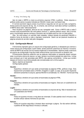 CDTC Centro de Difusão de Tecnologia e Conhecimento Brasil/DF
# mrtg /etc/mrtg.cfg
Isto irá rodar o MRTG e criará os primeiros arquivos HTML e gráﬁcos. Estes arquivos e
gráﬁcos serão salvos na pasta indicada por WorkDir (neste caso /var/www/mrtg).
É normal ocorrerem alguns avisos na primeira e segunda vez em que se roda o programa.
Avisos acerca de arquivos de log. Se, no entanto, isto continuar você deve veriﬁcar o problema.
O MRTG deve rodar "silenciosamente".
Para visualizar as páginas, abra-as em seu navegador web. Como o MRTG roda a cada 5
minutos você provavelmente não verá gráﬁco nenhum =), apenas gráﬁcos vazios. Isto é normal,
pois a monitoração apenas começou e portanto não há dados para se criar um belo gráﬁco.
Obs: Se você possui um servidor web instalado, indique através do parâmetro WorkDir o
diretório home do servidor e rode o cfgmaker novamente. Assim vai ser possível visualizar as
páginas através do servidor web pelo navegador.
3.3.3 Conﬁguração Manual
A ferramenta cfgmaker gera um arquivo de conﬁguração genérico, é desejável que criemos o
nosso arquivo de conﬁguração a partir deste, sendo possível customizar ao máximo o funciona-
mento do MRTG de acordo com as nossas exigências e necessidades. Vejamos então a estrutura
do arquivo de conﬁguração mrtg.cfg criado anteriormente, que se encontra no diretório /etc.
Primeiramente devemos observar que as palavras reservadas ou keywords devem sempre
estar na primeira coluna do arquivo, ou seja, sempre na primeira posição de cada linha. Linhas
que começam por # são ignoradas pelo MRTG, são apenas comentários. Linhas que contém
espaço em branco na primeira posição são concatenadas com a linha superior.
Agora, vejamos as keywords:
Conﬁgurações globais:
WorkDir :
Especiﬁca o diretório em que serão armazenadas as páginas HTML, gráﬁcos e logs. Esta
keyword tem prioridade sobre a HtmlDir, ImageDir e LogDir, ou seja, se as quatro keywords
estiverem presentes no arquivo, apenas WorkDir é considerada. Ex: WorkDir: /home/user/mtrg
HtmlDir :
Especiﬁca o diretório em que serão armazenadas as páginas HTML.
ImageDir :
Especiﬁca o diretório em que serão armazenadas as imagens. Deve ser um subdiretório de
HtmlDir.
LogDir :
Especiﬁca o diretório em que serão armazenados os arquivos de log. Não é necessário ser
um subdiretório de HtmlDir.
Interval :
Indica em quantos minutos o mrtg deve ser chamado. O valor padrão é de 5 minutos e não
se deve utilizar valores menores do que este.
Refresh :
Indica em quantos segundos o browser deve recarregar a página. Se não estiver deﬁnido,
o padrão de 300 segundos(5 minutos) é utilizado.
18
 