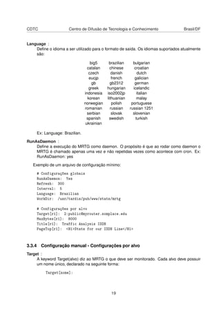 CDTC Centro de Difusão de Tecnologia e Conhecimento Brasil/DF
Language :
Deﬁne o idioma a ser utilizado para o formato de saída. Os idiomas suportados atualmente
são:
big5 brazilian bulgarian
catalan chinese croatian
czech danish dutch
eucjp french galician
gb gb2312 german
greek hungarian icelandic
indonesia iso2002jp italian
korean lithuanian malay
norwegian polish portuguese
romanian russian russian 1251
serbian slovak slovenian
spanish swedish turkish
ukrainian
Ex: Language: Brazilian.
RunAsDaemon :
Deﬁne a execução do MRTG como daemon. O propósito é que ao rodar como daemon o
MRTG é chamado apenas uma vez e não repetidas vezes como acontece com cron. Ex:
RunAsDaemon: yes
Exemplo de um arquivo de conﬁguração mínimo:
# Configurações globais
RunAsDaemon: Yes
Refresh: 300
Interval: 5
Language: Brazilian
WorkDir: /usr/tardis/pub/www/stats/mrtg
# Configurações por alvo
Target[r1]: 2:public@myrouter.somplace.edu
MaxBytes[r1]: 8000
Title[r1]: Traffic Analysis ISDN
PageTop[r1]: <H1>Stats for our ISDN Line</H1>
3.3.4 Conﬁguração manual - Conﬁgurações por alvo
Target :
A keyword Target(alvo) diz ao MRTG o que deve ser monitorado. Cada alvo deve possuir
um nome único, declarado na seguinte forma:
Target[nome]:
19
 