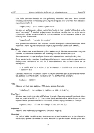 CDTC Centro de Difusão de Tecnologia e Conhecimento Brasil/DF
Este nome deve ser utilizado em cada parâmetro referente a este alvo. Ele é também
utilizado para criar os nomes das páginas, ﬁguras e logs do alvo. O formato mais básico de
especiﬁcar um alvo é:
Target[nome]: porta:community@roteador
Isto gera um gráﬁco para o tráfego na interface ’porta’ do host ’roteador’ utilizando a senha
snmp ’community’. É possível também usar o formato de caminho para um script que re-
torne quatro valores, um em cada linha, que representam os dados para os quais se quer
criar o gráﬁco. O formato é:
Target[nome]: `caminho do arquivo`
Note que são usadas crases para indicar o caminho do arquivo, e não aspas simples. Vere-
mos mais a frente alguns exemplos de scripts que podem ser usados com o MRTG.
MaxBytes :
O valor máximo que as variáveis do gráﬁco podem atingir. Quando se monitora tráfego do
roteador, normalmente este valor é em bytes/segundo que a interface suporta.
Se um valor maior do que MaxBytes é retornado, é ignorado na construção do gráﬁco.
Como a maioria das conexões é medida em bits/segundo, devemos dividir o valor máximo
da largura da banda(dada em bits) por 8, assim teremos o valor correspondente em by-
tes/segundo.
T1 = 193000 B/s 56K = 7000 B/s 10 MB Ethernet = 1250000 B/s 100 MB Ethernet
= 12500000 B/s
Caso seja necessário utilizar dois valores MaxBytes diferentes para duas variáveis diferen-
tes, pode-se usar MaxBytes1 e MaxBytes2 em vez de MaxBytes. Exemplo:
MaxBytes: 1250000
Title :
Adiciona um título para a página HTML que é gerada. Exemplo:
Title[nome]: <h1>Análise do tráfego em 192.168.0.1</h1>
PageTop :
Adiciona texto no início da página HTML que é gerada. Caso seja necessário pular de linhas
deve ser usada a seqüência ’n’. Lembrando que é possível utilizar várias linhas para esta
keyword desde que as linhas abaixo possuam o primeiro espaço em branco. Exemplo:
PageTop[nome]: Análise do tráfego em 192.168.200.2n
PageFoot :
Adiciona texto no ﬁm da página gerada. Similar ao PageTop.
Unscaled :
Por padrão todos os gráﬁcos são redimensionados verticalmente (eixo y) para facilitar a
visualização quando os valores são muito menores do que MaxBytes. Para suprimir esta
20
 