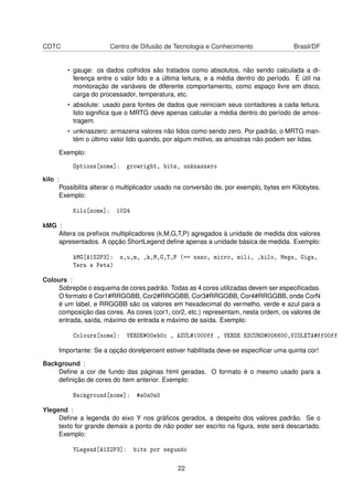 CDTC Centro de Difusão de Tecnologia e Conhecimento Brasil/DF
• gauge: os dados colhidos são tratados como absolutos, não sendo calculada a di-
ferença entre o valor lido e a última leitura, e a média dentro do período. É útil na
monitoração de variáveis de diferente comportamento, como espaço livre em disco,
carga do processador, temperatura, etc.
• absolute: usado para fontes de dados que reiniciam seus contadores a cada leitura.
Isto signiﬁca que o MRTG deve apenas calcular a média dentro do período de amos-
tragem.
• unknaszero: armazena valores não lidos como sendo zero. Por padrão, o MRTG man-
tém o último valor lido quando, por algum motivo, as amostras não podem ser lidas.
Exemplo:
Options[nome]: growright, bits, unknaszero
kilo :
Possibilita alterar o multiplicador usado na conversão de, por exemplo, bytes em Kilobytes.
Exemplo:
Kilo[nome]: 1024
kMG :
Altera os preﬁxos multiplicadores (k,M,G,T,P) agregados à unidade de medida dos valores
apresentados. A opção ShortLegend deﬁne apenas a unidade básica de medida. Exemplo:
kMG[A1S2P3]: n,u,m, ,k,M,G,T,P (== nano, micro, mili, ,kilo, Mega, Giga,
Tera e Peta)
Colours :
Sobrepõe o esquema de cores padrão. Todas as 4 cores utilizadas devem ser especiﬁcadas.
O formato é Cor1#RRGGBB, Cor2#RRGGBB, Cor3#RRGGBB, Cor4#RRGGBB, onde CorN
é um label, e RRGGBB são os valores em hexadecimal do vermelho, verde e azul para a
composição das cores. As cores (cor1, cor2, etc.) representam, nesta ordem, os valores de
entrada, saída, máximo de entrada e máximo de saída. Exemplo:
Colours[nome]: VERDE#00eb0c , AZUL#1000ff , VERDE ESCURO#006600,VIOLETA#ff00ff
Importante: Se a opção dorelpercent estiver habilitada deve-se especiﬁcar uma quinta cor!
Background :
Deﬁne a cor de fundo das páginas html geradas. O formato é o mesmo usado para a
deﬁnição de cores do item anterior. Exemplo:
Background[nome]: #a0a0a0
Ylegend :
Deﬁne a legenda do eixo Y nos gráﬁcos gerados, a despeito dos valores padrão. Se o
texto for grande demais a ponto de não poder ser escrito na ﬁgura, este será descartado.
Exemplo:
YLegend[A1S2P3]: bits por segundo
22
 
