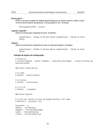 CDTC Centro de Difusão de Tecnologia e Conhecimento Brasil/DF
ShortLegend :
Deﬁne a string da unidade de medida apresentada para os valores máximo, médio e atual,
na linha-resumo abaixo dos gráﬁcos. A string padrão é "b/s". Exemplo:
ShortLegend[A1S2P3]: bytes/s
LegendI, LegendO :
Deﬁne as strings para a legenda de cores. Exemplos:
LegendI[nome]: Tráfego de Entrada Máximo LegendO[nome]: Tráfego de Saída
Máximo
Legend :
Deﬁne as strings para a legenda de cores no roda-pé da página. Exemplos:
Legend1[nome]: Tráfego de Entrada Máximo Legend2[nome]: Tráfego de Saída
Máximo
Exemplo de arquivo de conﬁguração:
# Created by
# /usr/bin/cfgmaker - -global 'ImageDir: /home/mrtg-user/images' - -output=/etc/mrtg.cfg
public@localhost
### Global Config Options
# for UNIX
# WorkDir: /home/http/mrtg
# for Debian
# WorkDir: /var/www/mrtg
# or for NT
# WorkDir: c:mrtgdata
### Global Defaults
# to get bits instead of bytes and graphs growing to the right
# Options[_]: growright, bits
EnableIPv6: no
HtmlDir: /var/www/mrtg
ImageDir: /var/www/mrtg/images
LogDir: /var/www/mrtg/log
IconDir: /var/www/mrtg/icons
23
 