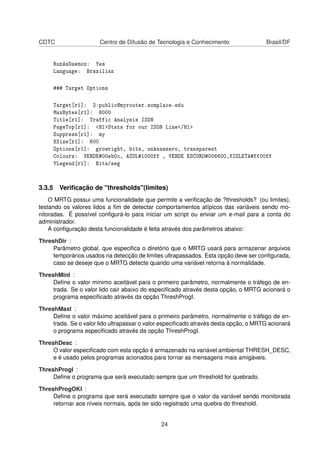 CDTC Centro de Difusão de Tecnologia e Conhecimento Brasil/DF
RunAsDaemon: Yes
Language: Brazilian
### Target Options
Target[r1]: 2:public@myrouter.somplace.edu
MaxBytes[r1]: 8000
Title[r1]: Traffic Analysis ISDN
PageTop[r1]: <H1>Stats for our ISDN Line</H1>
Suppress[r1]: my
XSize[r1]: 600
Options[r1]: growright, bits, unknaszero, transparent
Colours: VERDE#00eb0c, AZUL#1000ff , VERDE ESCURO#006600,VIOLETA#ff00ff
YLegend[r1]: Bits/seg
3.3.5 Veriﬁcação de "thresholds"(limites)
O MRTG possui uma funcionalidade que permite a veriﬁcação de ?thresholds? (ou limites),
testando os valores lidos a ﬁm de detectar comportamentos atípicos das variáveis sendo mo-
nitoradas. É possível conﬁgurá-lo para iniciar um script ou enviar um e-mail para a conta do
administrador.
A conﬁguração desta funcionalidade é feita através dos parâmetros abaixo:
ThreshDir :
Parâmetro global, que especiﬁca o diretório que o MRTG usará para armazenar arquivos
temporários usados na detecção de limites ultrapassados. Esta opção deve ser conﬁgurada,
caso se deseje que o MRTG detecte quando uma variável retorna à normalidade.
ThreshMinI :
Deﬁne o valor mínimo aceitável para o primeiro parâmetro, normalmente o tráfego de en-
trada. Se o valor lido cair abaixo do especiﬁcado através desta opção, o MRTG acionará o
programa especiﬁcado através da opção ThreshProgI.
ThreshMaxI :
Deﬁne o valor máximo aceitável para o primeiro parâmetro, normalmente o tráfego de en-
trada. Se o valor lido ultrapassar o valor especiﬁcado através desta opção, o MRTG acionará
o programa especiﬁcado através da opção ThreshProgI.
ThreshDesc :
O valor especiﬁcado com esta opção é armazenado na variável ambiental THRESH_DESC,
e é usado pelos programas acionados para tornar as mensagens mais amigáveis.
ThreshProgI :
Deﬁne o programa que será executado sempre que um threshold for quebrado.
ThreshProgOKI :
Deﬁne o programa que será executado sempre que o valor da variável sendo monitorada
retornar aos níveis normais, após ter sido registrado uma quebra do threshold.
24
 