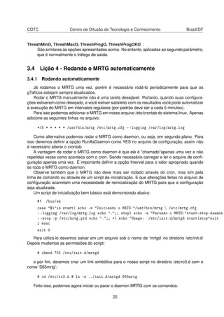 CDTC Centro de Difusão de Tecnologia e Conhecimento Brasil/DF
ThreshMinO, ThreshMaxO, ThreshProgO, ThreshProgOKO :
São similares às opções apresentadas acima. No entanto, aplicadas ao segundo parâmetro,
que é normalmente o tráfego de saída.
3.4 Lição 4 - Rodando o MRTG automaticamente
3.4.1 Rodando automaticamente
Já rodamos o MRTG uma vez, porém é necessário rodá-lo periodicamente para que os
g?aﬁcos estejam sempre atualizados.
Rodar o MRTG manualmente não é uma tarefa desejável. Portanto, quando suas conﬁgura-
ções estiverem como desejado, e você estiver satisfeito com os resultados você pode automatizar
a execução do MRTG em intervalos regulares (por padrão deve ser a cada 5 minutos).
Para isso podemos adicionar o MRTG em nosso arquivo /etc/crontab do sistema linux. Apenas
adicione as seguintes linhas no arquivo:
*/5 * * * * * /usr/bin/mrtg /etc/mrtg.cfg - -logging /var/log/mrtg.log
Como alternativa podemos rodar o MRTG como daemon, ou seja, em segundo plano. Para
isso devemos deﬁnir a opção RunAsDaemon como YES no arquivo de conﬁguração, assim não
é necessário alterar o crontab.
A vantagem de rodar o MRTG como daemon é que ele é "chamado"apenas uma vez e não
repetidas vezes como acontece com o cron. Sendo necessário carregar e ler o arquivo de conﬁ-
guração apenas uma vez. É importante deﬁnir a opção Interval para o valor apropriado quando
se roda o MRTG como daemon.
Observe também que o MRTG não deve mais ser rodado através do cron, mas sim pela
linha de comando ou através de um script de inicialização. E que alterações feitas no arquivo de
conﬁguração acarretam uma necessidade de reinicialização do MRTG para que a conﬁguração
seja atualizada.
Um script de inicialização bem básico está demonstrado abaixo:
#! /bin/sh
case "$1"in start) echo -n "Iniciando o MRTG:"/usr/bin/mrtg  /etc/mrtg.cfg
- -logging /var/log/mrtg.log echo ".";; stop) echo -n "Parando o MRTG:"start-stop-daemon
- -stop -p /etc/mrtg.pid echo ".";; *) echo "Usage: /etc/init.d/mrtgd start|stop"exit
1 esac
exit 0
Para utilizá-lo devemos salvar em um arquivo sob o nome de ’mrtgd’ no diretório /etc/init.d/
Depois mudamos as permissões do script:
# chmod 755 /etc/init.d/mrtgd
e por ﬁm, devemos criar um link simbólico para o nosso script no diretório /etc/rc3.d com o
nome ’S65mrtg’:
# cd /etc/rc3.d # ln -s ../init.d/mrtgd S65mrtg
Feito isso, podemos agora iniciar ou parar o daemon MRTG com os comandos:
25
 