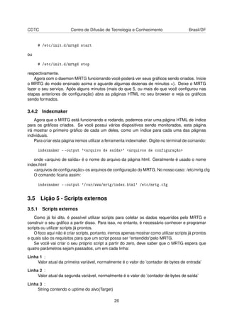 CDTC Centro de Difusão de Tecnologia e Conhecimento Brasil/DF
# /etc/init.d/mrtgd start
ou
# /etc/init.d/mrtgd stop
respectivamente.
Agora com o daemon MRTG funcionando você poderá ver seus gráﬁcos sendo criados. Inicie
o MRTG do modo ensinado acima e aguarde algumas dezenas de minutos =). Deixe o MRTG
fazer o seu serviço. Após alguns minutos (mais do que 5, ou mais do que você conﬁgurou nas
etapas anteriores de conﬁguração) abra as páginas HTML no seu browser e veja os gráﬁcos
sendo formados.
3.4.2 Indexmaker
Agora que o MRTG está funcionando e rodando, podemos criar uma página HTML de índice
para os gráﬁcos criados. Se você possui vários dispositivos sendo monitorados, esta página
irá mostrar o primeiro gráﬁco de cada um deles, como um índice para cada uma das páginas
individuais.
Para criar esta página iremos utilizar a ferramenta indexmaker. Digite no terminal de comando:
indexmaker - -output '<arquivo de saída>' <arquivos de configuração>
onde <arquivo de saída> é o nome do arquivo da página html. Geralmente é usado o nome
index.html
<arquivos de conﬁguração> os arquivos de conﬁguração do MRTG. No nosso caso: /etc/mrtg.cfg
O comando ﬁcaria assim:
indexmaker - -output '/var/www/mrtg/index.html' /etc/mrtg.cfg
3.5 Lição 5 - Scripts externos
3.5.1 Scripts externos
Como já foi dito, é possível utilizar scripts para coletar os dados requeridos pelo MRTG e
construir o seu gráﬁco a partir disso. Para isso, no entanto, é necessário conhecer e programar
scripts ou utilizar scripts já prontos.
O foco aqui não é criar scripts, portanto, iremos apenas mostrar como utilizar scripts já prontos
e quais são os requisitos para que um script possa ser "entendido"pelo MRTG.
Se você vai criar o seu próprio script a partir do zero, deve saber que o MRTG espera que
quatro parâmetros sejam passados, um em cada linha:
Linha 1 :
Valor atual da primeira variável, normalmente é o valor do ’contador de bytes de entrada’
Linha 2 :
Valor atual da segunda variável, normalmente é o valor do ’contador de bytes de saída’
Linha 3 :
String contendo o uptime do alvo(Target)
26
 