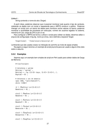 CDTC Centro de Difusão de Tecnologia e Conhecimento Brasil/DF
Linha 4 :
String contendo o nome do alvo (Target)
A partir disso, podemos observar que é possível monitorar tudo quanto é tipo de variáveis,
coletando os dados com um script e repassando para o MRTG construir o gráﬁco. Podemos
interagir um script com um banco de dados para monitorar certos valores no banco, podemos
monitorar a quantidade de processos em execução, número de usuários logados no sistema,
memória em uso, carga da CPU e por aí vai.
Para conﬁgurar o MRTG de forma a utilizar o script para coletar os dados, devemos editar o
arquivo de conﬁguração mrtg.cfg. Como já vimos, isto é deﬁnido a keyword Target:
Target[nome]: `/home/usuario/meuscript.sh`
Lembrando que são usadas crases na indicação do caminho ao invés de aspas simples.
Na pagina a seguir teremos um exemplo de script já pronto para ser usado e alguns links úteis
sobre o assunto.
3.5.2 Exemplos
Vejamos aqui um exemplo bem simples de script em Perl usado para coletar dados de Carga
de Memoria:
#!/usr/bin/perl
# determina o uptime
$string = `uptime` ;
$string =∼ /up ([0-9]+ days, [0-9]+:[0-9]+), /;
$uptime = $1 ;
# determina o uso de memoria
open (ARQ, "/proc/meminfo");
while (<ARQ>)
if ( /MemTotal:s+([0-9]+)/)
$memtotal = $1 ;
elsif ( /MemFree:s+([0-9]+)/)
$memfree = $1 ;
elsif ( /Buffers:s+([0-9]+)/)
$membuff = $1 ;
elsif ( /Cached:s+([0-9]+)/)
$memcache = $1 ;
elsif ( /SwapTotal:s+([0-9]+)/)
$swaptotal = $1 ;
elsif ( /SwapFree:s+([0-9]+)/)
27
 