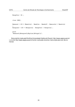 CDTC Centro de Difusão de Tecnologia e Conhecimento Brasil/DF
$swapfree = $1 ;
close (ARQ);
$memused = 100 * ($memtotal - $memfree - $membuff - $memcache) / $memtotal
;
$swapused = 100 * ($swaptotal - $swapfree) / $swaptotal ;
print
"$memusedn$swapusedn$uptimen$targetn";
Este script foi criado pela Pontifícia Universidade Católica do Paraná ( http://espec.ppgia.pucpr.br/
) e no link http://espec.ppgia.pucpr.br/monitor você pode encontrar mais scripts para uso não co-
mercial.
28
 