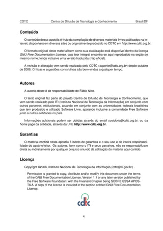 CDTC Centro de Difusão de Tecnologia e Conhecimento Brasil/DF
Conteúdo
O conteúdo dessa apostila é fruto da compilação de diversos materiais livres publicados na in-
ternet, disponíveis em diversos sites ou originalmente produzido no CDTC em http://www.cdtc.org.br.
O formato original deste material bem como sua atualização está disponível dentro da licença
GNU Free Documentation License, cujo teor integral encontra-se aqui reproduzido na seção de
mesmo nome, tendo inclusive uma versão traduzida (não oﬁcial).
A revisão e alteração vem sendo realizada pelo CDTC (suporte@cdtc.org.br) desde outubro
de 2006. Críticas e sugestões construtivas são bem-vindas a qualquer tempo.
Autores
A autoria deste é de responsabilidade de Fábio Nitto.
O texto original faz parte do projeto Centro de Difusão de Tecnologia e Conhecimento, que
vem sendo realizado pelo ITI (Instituto Nacional de Tecnologia da Informação) em conjunto com
outros parceiros institucionais, atuando em conjunto com as universidades federais brasileiras
que tem produzido e utilizado Software Livre, apoiando inclusive a comunidade Free Software
junto a outras entidades no país.
Informações adicionais podem ser obtidas através do email ouvidoria@cdtc.org.br, ou da
home page da entidade, através da URL http://www.cdtc.org.br.
Garantias
O material contido nesta apostila é isento de garantias e o seu uso é de inteira responsabi-
lidade do usuário/leitor. Os autores, bem como o ITI e seus parceiros, não se responsabilizam
direta ou indiretamente por qualquer prejuízo oriundo da utilização do material aqui contido.
Licença
Copyright ©2006, Instituto Nacional de Tecnologia da Informação (cdtc@iti.gov.br) .
Permission is granted to copy, distribute and/or modify this document under the terms
of the GNU Free Documentation License, Version 1.1 or any later version published by
the Free Software Foundation; with the Invariant Chapter being SOBRE ESSA APOS-
TILA. A copy of the license is included in the section entitled GNU Free Documentation
License.
4
 