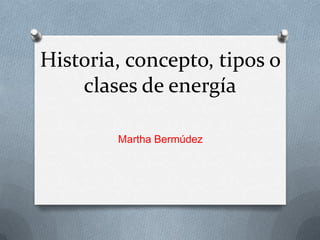 Historia, concepto, tipos o
clases de energía
Martha Bermúdez

 