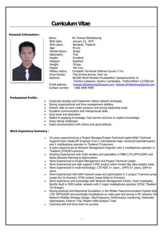 1
CurriculumVitae
Personal Information :
Name: Mr.Thawat Itthidetwong
Birth date: January 22, 1974
Birth place: Bangkok, Thailand
Age: 44 yrs.
Marital status: Single
Nationality: Thai
Health: Excellent
Religion: Buddhist
Weight: 78 kgs.
Height: 184 cms.
Military status: Complete Territorial Defense Course 3 Yrs.
Drive license: Thai driving license, Own car
Address: 60/360 Moo4 Mooban Pruekladda2, Sawaipracharat rd.
Tambon Ladsawai, Amphur Lamlookka, Prathumthani 12150Email
Email address: thawat.itthidetwong@huawei.com; thawat.itthidetwong@gmail.com
Contact number: +668 9498 4999
Professional Profile :
 Creatively develop and implement rollout network strategies.
 Strong organizational and time management abilities.
 Patient, able to work under pressure and strong leadership traits.
 Excellent communication and interpersonal skills.
 Hard work and dedication
 Skillful to applying knowledge. Fast learner and love to explore Knowledge.
 Enjoy taking challenges.
 Good communication with others and good attitude
Work Experience Summary :
 10 years experienced as a Project Manager/Project Technical Leader/RNO Technical
Support/Team leader/RF Engineer from 2 international major vendor(Ericsson&Huawei)
and 1 mobilephone operator in Thailand (Truemove).
 8 years experienced as Network Management Engineer with 2 mobilephone operator in
Thailand (DTAC&Truemove).
 Working Experienced with multi venders and specialties in MBB (LTE,UMTS,GSM) and
Radio Network Planning & Optimization.
 Work Experienced in Project Management and Project Technical Leader
 Work Experienced pre-sale support 2 POC project which involve Big data analytic tools.
 Work Experienced in multi-technology: LTE-FDD 3+ years , UMTS 5+ years, GSM 6+
years.
 Work Experienced with GSM network swap and optimization in 2 project Truemove project
(swap ALU to Huawei), DTAC project (swap Nokia to Ericsson)
 Work experience and knowledge with Network Management Center, Fault investigate,
Rectify fault in GSM mobile network with 2 major mobilephone operator (DTAC Thailand &
TA-Orange)
 Strong practical and theoretical foundation in the Mobile Telecommunication System both
LTE/ UMTS/GSM and practically troubleshoot on radio part and strong in RF network, GUL
Network Mobility Strategy Design, Site/Frequency, Performance monitoring, Parameter
Optimisation, Feature Trial, Modern RAN Analysis Tools
 Coaching skill and drive team to success.
 