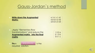 Gauss-Jordan`s method
 Write down the Augmented
Matrix:
 Apply “Elementary Row
transformations” and reduce the
Augmented matrix into the final
matrix
 Then is the
required solution.
a1 b1 c1 d1
a2 b2 c2 d2
a3 b3 c3 d3
1 0 0 a
0 1 0 b
0 0 1 c
x=a y=b z=c
 