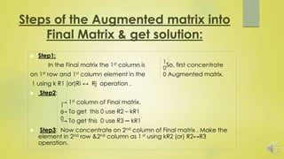 Steps of the Augmented matrix into
Final Matrix & get solution:
 Step1:
In the Final matrix the 1st column is So, first concentrate
on 1st row and 1st column element in the Augmented matrix.
1 using k R1 (or)Ri ↔ Rj operation .
 Step2:
→ 1st column of Final matrix.
→ To get this 0 use R2 – kR1
→ To get this 0 use R3 ─ kR1
 Step3: Now concentrate on 2nd column of Final matrix . Make the
element in 2nd row &2nd column as 1 st using kR2 (or) R2↔R3
operation.
1
0
0
1
0
0
 
