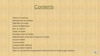 Contents
 History of matrices
 Introduction of matrices
 Definition of matrix
 Matrix Multiplication
 Row & column
 Order of matrix
 Compact form of matrix
 Determinants of ad joint inverse of a matrix
 Ad joint Matrix
 Inverse Matrix
 Inverse Matrix Method
 Gauss-Jordan's Metod
 Steps to convert the augmented matrix into fins=al matrix & get solutions
 