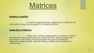 Matrices
Definition of MATRIX:
A matrix in general sense, represents a collection of
information stored or arranged in an orderly fashion.
Application of Matrices:
There are numerous application of matrices, both in
mathematics and other sciences. Some of them, game theory and
economics, text mining and automated thesaurus compilation
computer graph theory, network theory makes use of matrices in
various way.
 