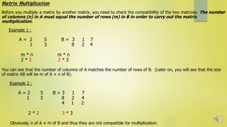 Matrix Multiplication
Before you multiply a matrix by another matrix, you need to check the compatibility of the two matrices. The number
of columns (n) in A must equal the number of rows (m) in B in order to carry out the matrix
multiplication.
Example 1 :
A = 2 5 B = 3 1 7
1 3 8 2 4
m * n m * n
2 * 2 2 * 3
You can see that the number of columns of A matches the number of rows of B. (Later on, you will see that the size
of matrix AB will be m of A × n of B).
Example 2 :
A = 2 5 B = 3 1 7
1 3 8 2 4
4 1 2
2 * 2 3 * 3
Obviously, n of A ≠ m of B and thus they are not compatible for multiplication.
 