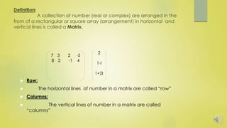 Definition:
A collection of number (real or complex) are arranged in the
from of a rectangular or square array (arrangement) in horizontal and
vertical lines is called a Matrix.
 Row:
 The horizontal lines of number in a matrix are called “row”
 Columns:
 The vertical lines of number in a matrix are called
“columns”
7 3 2 -5
8 2 -1 4
2
1-I
1+2I
 