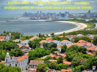 Estudou latim – tal como a língua nativa – e estudos
teológicos antes de ser enviado para o colégio de Olinda.
 