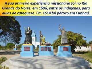 A sua primeira experiência missionária foi no Rio
Grande do Norte, em 1606, entre os indígenas, para
aulas de catequese. Em 1614 foi pároco em Cunhaú.
 