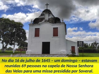 No dia 16 de julho de 1645 – um domingo – estavam
reunidas 69 pessoas na capela de Nossa Senhora
das Velas para uma missa presidida por Soveral.
 