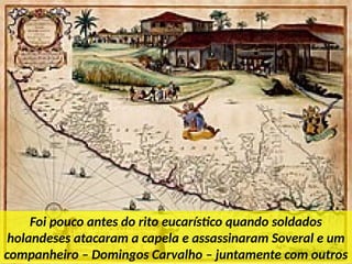 Foi pouco antes do rito eucarístico quando soldados
holandeses atacaram a capela e assassinaram Soveral e um
companheiro – Domingos Carvalho – juntamente com outros
 