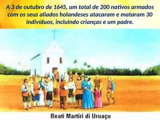 A 3 de outubro de 1645, um total de 200 nativos armados
com os seus aliados holandeses atacaram e mataram 30
indivíduos, incluindo crianças e um padre.
 