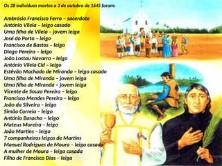 Os 28 indivíduos mortos a 3 de outubro de 1645 foram:
Ambrósio Francisco Ferro – sacerdote
António Vilela – leigo casado
Uma filha de Vilela – jovem leiga
José do Porto – leigo
Francisco de Bastos – leigo
Diogo Pereira – leigo
João Lostau Navarro – leigo
António Vilela Cid – leigo
Estêvão Machado de Miranda – leigo casado
Uma filha de Miranda – jovem leiga
Uma filha de Miranda – jovem leiga
Vicente de Souza Pereira – leigo
Francisco Mendes Pereira – leigo
João da Silveira – leigo
Simão Correia – leigo
António Baracho – leigo
Mateus Moreira – leigo
João Martins – leigo
7 companheiros leigos de Martins
Manuel Rodrigues de Moura – leigo casado
A mulher de Moura – leiga casada
Filha de Francisco Dias – leiga
 