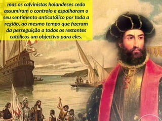 mas os calvinistas holandeses cedo
assumiram o controlo e espalharam o
seu sentimento anticatólico por toda a
região, ao mesmo tempo que fizeram
da perseguição a todos os restantes
católicos um objectivo para eles.
 