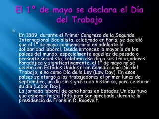 El 1º de mayo se declara el Día del Trabajo En 1889, durante el Primer Congreso de la Segunda Internacional Socialista, celebrado en París, se decidió que el 1º de mayo conmemoraría en adelante la solidaridad laboral. Desde entonces la mayoría de los países del mundo, especialmente aquellos de pasado o presente socialista, celebran ese día a sus trabajadores. Paradójica y significativamente, el 1º de mayo no se celebra en Estados Unidos ni en Canadá como Día del Trabajo, sino como Día de la Ley (Law Day). En esos países se otorgó a los trabajadores el primer lunes de septiembre, un día sin significado histórico, para celebrar su día (Labor Day).La jornada laboral de ocho horas en Estados Unidos tuvo que esperar hasta 1935 para ser aprobada, durante la presidencia de Franklin D. Roosvelt.