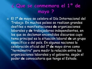 ¿ Que se conmemora el 1º de mayo ?El 1º de mayo se celebra el Día Internacional del Trabajo. En muchos países se realizan grandes desfiles o manifestaciones de organizaciones laborales y de trabajadores independientes, en los que se declaman encendidos discursos cuyo tema principal es la situación laboral de un grupo específico o del país. En algunas naciones la celebración oficial del 1º de mayo sirve como “termómetro” para medir la relación entre las organizaciones laborales y el gobierno, según el poder de convocatoria que tenga el Estado.