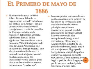 El Primero de mayo de 1886El primero de mayo de 1886, Albert Parsons, líder de la organización laboral “Caballeros del Trabajo de Chicago”, dirigió una manifestación de 80 mil trabajadores a través de las calles de Chicago, solicitando la reducción del horario laboral a ocho horas diarias. En los siguientes días se unieron a esta demanda 350 mil trabajadores de toda la Unión Americana, que iniciaron una huelga nacional que afectó más de mil fábricas. La unión de los trabajadores causó mucha alarma entre los industriales y en la prensa, pues vieron en las manifestaciones el inicio de una “revolución”.Los anarquistas y otros radicales políticos creían que la petición de reducción de jornada era una medida moderada y en un principio no quisieron involucrarse, pero el nivel de convocatoria que logró Albert Parsons convenció a los anarquistas de integrarse al movimiento. El 3 de mayo Augusto Spies, director de un periódico laborista, habló ante 6 mil trabajadores. El grupo de huelguistas se dirigió después a una fábrica cercana, la planta McCormick, a manifestarse. Pronto llegó la policía, abrió fuego y mató por lo menos a un huelguista, hiriendo a muchos más.