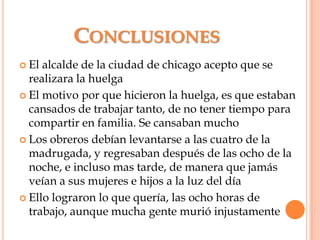 ConclusionesEl alcalde de la ciudad de chicago acepto que se realizara la huelga El motivo por que hicieron la huelga, es que estaban cansados de trabajar tanto, de no tener tiempo para compartir en familia. Se cansaban muchoLos obreros debían levantarse a las cuatro de la madrugada, y regresaban después de las ocho de la noche, e incluso mas tarde, de manera que jamás veían a sus mujeres e hijos a la luz del díaEllo lograron lo que quería, las ocho horas de trabajo, aunque mucha gente murió injustamente