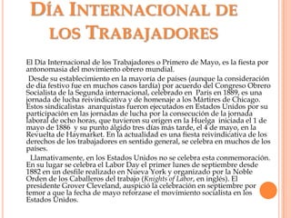 Día Internacional de los TrabajadoresEl Día Internacional de los Trabajadores o Primero de Mayo, es la fiesta por antonomasia del movimiento obrero mundial.      Desde su establecimiento en la mayoría de países (aunque la consideración de día festivo fue en muchos casos tardía) por acuerdo del Congreso Obrero Socialista de la Segunda internacional, celebrado en  Paris en 1889, es una jornada de lucha reivindicativa y de homenaje a los Mártires de Chicago. Estos sindicalistas  anarquistas fueron ejecutados en Estados Unidos por su participación en las jornadas de lucha por la consecución de la jornada laboral de ocho horas, que tuvieron su origen en la Huelga  iniciada el 1 de mayo de 1886  y su punto álgido tres días más tarde, el 4 de mayo, en la Revuelta de Haymarket. En la actualidad es una fiesta reivindicativa de los derechos de los trabajadores en sentido general, se celebra en muchos de los países.       Llamativamente, en los Estados Unidos no se celebra esta conmemoración. En su lugar se celebra el Labor Day el primer lunes de septiembre desde 1882 en un desfile realizado en Nueva York y organizado por la Noble Orden de los Caballeros del trabajo (Knights of Labor, en inglés). El presidente Grover Cleveland, auspició la celebración en septiembre por temor a que la fecha de mayo reforzase el movimiento socialista en los Estados Unidos.