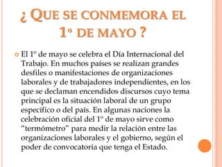 ¿ Que se conmemora el 1º de mayo ?El 1º de mayo se celebra el Día Internacional del Trabajo. En muchos países se realizan grandes desfiles o manifestaciones de organizaciones laborales y de trabajadores independientes, en los que se declaman encendidos discursos cuyo tema principal es la situación laboral de un grupo específico o del país. En algunas naciones la celebración oficial del 1º de mayo sirve como “termómetro” para medir la relación entre las organizaciones laborales y el gobierno, según el poder de convocatoria que tenga el Estado.