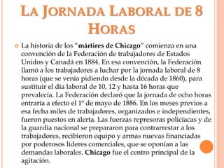 La Jornada Laboral de 8 HorasLa historia de los “mártiresdeChicago” comienza en una convención de la Federación de trabajadores de Estados Unidos y Canadá en 1884. En esa convención, la Federación llamó a los trabajadores a luchar por la jornada laboral de 8 horas (que se venía pidiendo desde la década de 1860), para sustituir el día laboral de 10, 12 y hasta 16 horas que prevalecía. La Federación declaró que la jornada de ocho horas entraría a efecto el 1º de mayo de 1886. En los meses previos a esa fecha miles de trabajadores, organizados e independientes, fueron puestos en alerta. Las fuerzas represoras policíacas y de la guardia nacional se prepararon para contrarrestar a los trabajadores, recibieron equipo y armas nuevas financiadas por poderosos líderes comerciales, que se oponían a las demandas laborales. Chicago fue el centro principal de la agitación.