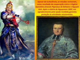 Apesar da turbulência, as missões reviveram,
como resultado da cooperação entre o Vigário
Apostólico francês Pigneaux de Behaine e Nguyen
Anh. Após a vitória de Nguyenem 1802, em
agradecimento pela ajuda recebida,garantiu
proteção às atividades missionárias.
 
