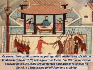 Os convertidos começaram a ser perseguidos sem decretos oficiais no
final da década de 1820, pelos governos locais. Em 1831, o imperador
aprovou novas leis sobre regulamentos para grupos religiosos no
Vietnã, e o catolicismo foi oficialmente proibido.
 