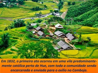Em 1832, o primeiro ato ocorreu em uma vila predominante-
mente católica perto de Hue, com toda a comunidade sendo
encarcerada e enviada para o exílio no Camboja.
 