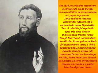 Em 1833, os rebeldes assumiram
o controle do sul do Vietnã,
com os católicos desempenhando
um papel importante.
2.000 soldados católicos
vietnamitas lutaram sob o
comando do padre NguyễnVan
Tam. A rebelião foi reprimida
após três anos de luta.
O missionário francês Padre
Joseph Marchand, da Sociedade
das Missões Estrangeiras de Paris
foi capturado no cerco, e vinha
apoiando Khôi, e pediu ajudado
exército siamês, através de
comunicações ao seu homólogo
no Sião, Padre Jean-Louis Taberd.
Isso mostrou o forte envolvimento
católico na revolta e o padre
Marchand foi executado
 