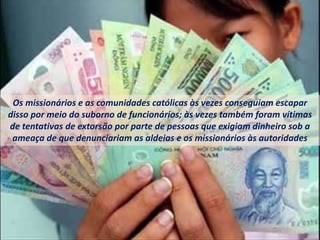 Os missionários e as comunidades católicas às vezes conseguiam escapar
disso por meio do suborno de funcionários; às vezes também foram vítimas
de tentativas de extorsão por parte de pessoas que exigiam dinheiro sob a
ameaça de que denunciariam as aldeias e os missionários às autoridades
 