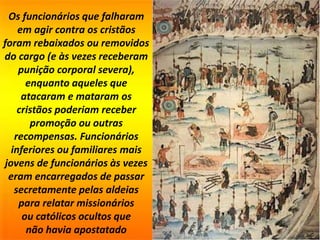 Os funcionários que falharam
em agir contra os cristãos
foram rebaixados ou removidos
do cargo (e às vezes receberam
punição corporal severa),
enquanto aqueles que
atacaram e mataram os
cristãos poderiam receber
promoção ou outras
recompensas. Funcionários
inferiores ou familiares mais
jovens de funcionários às vezes
eram encarregados de passar
secretamente pelas aldeias
para relatar missionários
ou católicos ocultos que
não havia apostatado
 