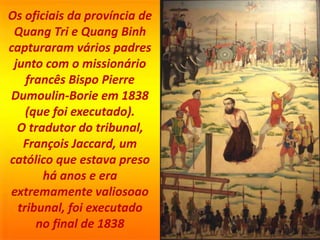 Os oficiais da província de
Quang Tri e Quang Binh
capturaram vários padres
junto com o missionário
francês Bispo Pierre
Dumoulin-Borie em 1838
(que foi executado).
O tradutor do tribunal,
François Jaccard, um
católico que estava preso
há anos e era
extremamente valiosoao
tribunal, foi executado
no final de 1838
 