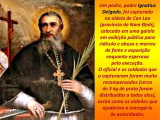 Um padre, padre Ignatius
Delgado, foi capturado
na aldeia de Can Lao
(província de Nam Định),
colocado em uma gaiola
em exibição pública para
ridículo e abuso e morreu
de fome e exposição
enquanto esperava
pela execução.
O oficial e os soldados que
o capturaram foram muito
recompensados ​​(cerca
de 3 kg de prata foram
distribuídos a todos eles),
assim como os aldeões que
ajudaram a entregá-lo
às autoridades.
 