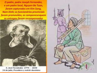 O padre, padre Joseph Fernandez,
e um padre local, Nguyen Ba Tuan,
foram capturados em Kim Song,
Nam Dinh; os funcionários provinciais
foram promovidos, os camponesesquem
os entregou foram recompensados
 