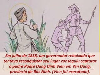 Em julho de 1838, um governador rebaixado que
tentava reconquistar seu lugar conseguiu capturar
o padre Padre Dang Dinh Vien em Yen Dung,
província de Bac Ninh. (Vien foi executado).
 