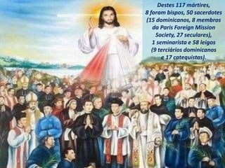 Destes 117 mártires,
8 foram bispos, 50 sacerdotes
(15 dominicanos, 8 membros
da Paris Foreign Mission
Society, 27 seculares),
1 seminarista e 58 leigos
(9 terciários dominicanos
e 17 catequistas).
 