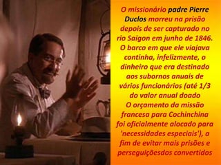 O missionário padre Pierre
Duclos morreu na prisão
depois de ser capturado no
rio Saigon em junho de 1846.
O barco em que ele viajava
continha, infelizmente, o
dinheiro que era destinado
aos subornos anuais de
vários funcionários (até 1/3
do valor anual doado
O orçamento da missão
francesa para Cochinchina
foi oficialmente alocado para
'necessidades especiais'), a
fim de evitar mais prisões e
perseguiçõesdos convertidos
 