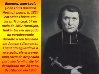Bonnard, Jean-Louis
(John Louis Bonnard
Hương), padre; b. 1824
em Saint-Christo-em-
Jarez, França;d. 1º de
maio de 1852 NamÐịnh,
Tonkin.Ele era apegado
ao eurodeputado
durante o seu trabalho
em Annam (Vietname).
Enquanto aguardava a
execução, ele escreveu
uma carta de despedida
para sua família. Ele foi
decapitado aos 28 anos.
Beatificado em 1900
 