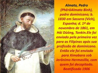 Almato, Pedro
(PhêrôAlmato Bình),
padre dominicano; b.
1830 em Sassera (Vich),
Espanha; d. 1º de
novembro de 1861, em
Hải Dủỏng, Tonkin.Ele foi
enviado pela primeira vez
para as Filipinas após sua
profissão de dominicano.
Então ele foi enviado
para Ximabara sob
Jerônimo Hermosilla, com
quem foi decapitado.
Beatificado 1906
 